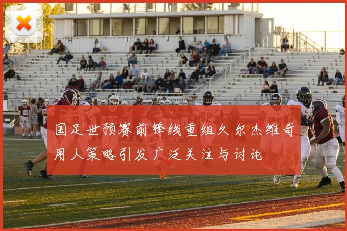 国足世预赛前锋线重组久尔杰维奇用人策略引发广泛关注与讨论