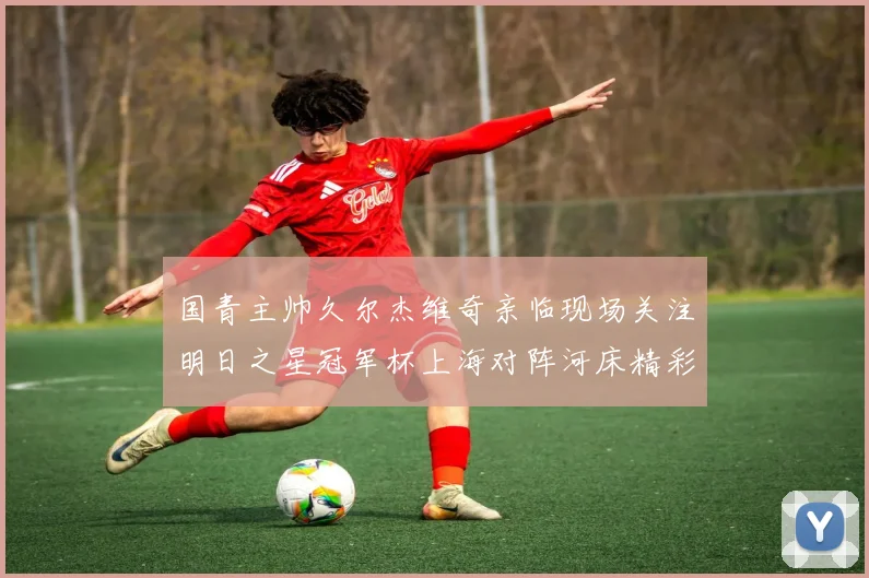 国青主帅久尔杰维奇亲临现场关注明日之星冠军杯上海对阵河床精彩对决