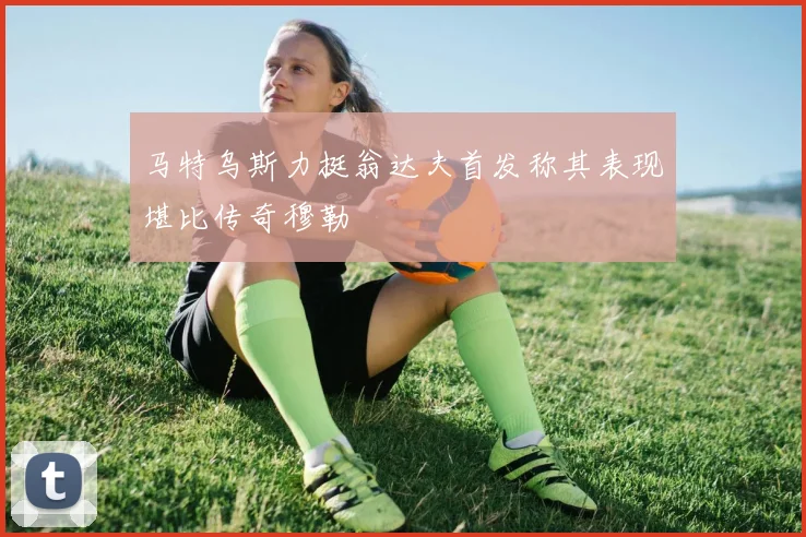 马特乌斯力挺翁达夫首发称其表现堪比传奇穆勒
