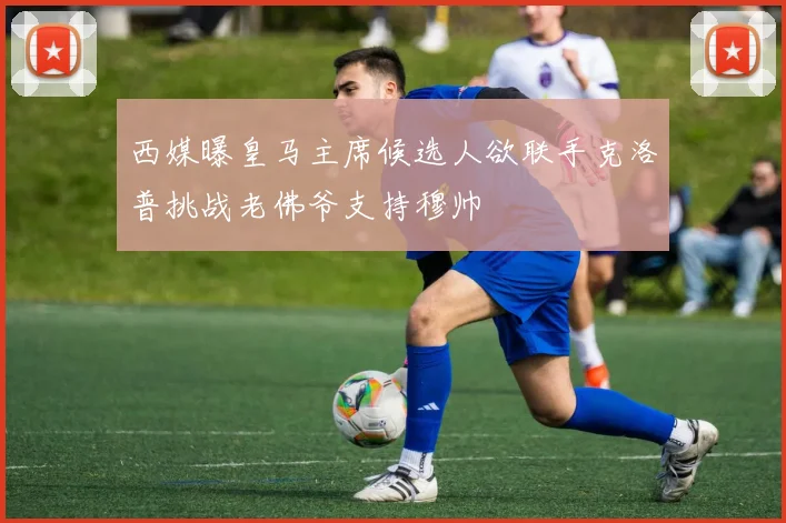 西媒曝皇马主席候选人欲联手克洛普挑战老佛爷支持穆帅