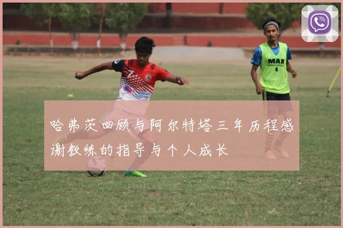 哈弗茨回顾与阿尔特塔三年历程感谢教练的指导与个人成长