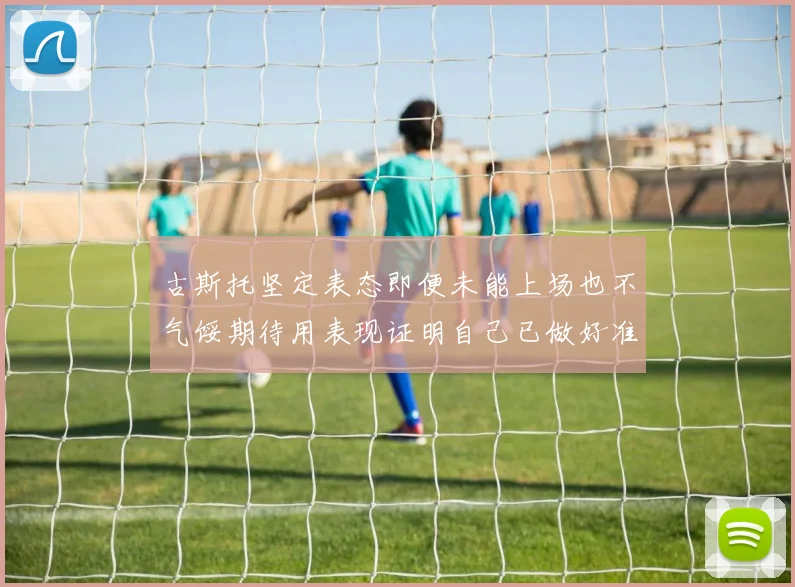 古斯托坚定表态即便未能上场也不气馁期待用表现证明自己已做好准备
