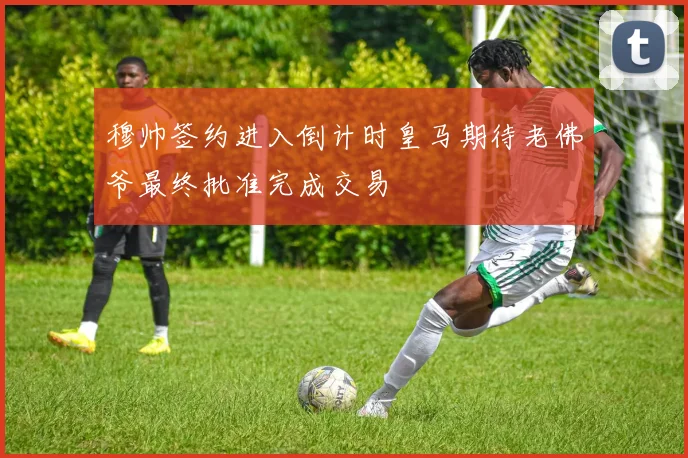 穆帅签约进入倒计时皇马期待老佛爷最终批准完成交易