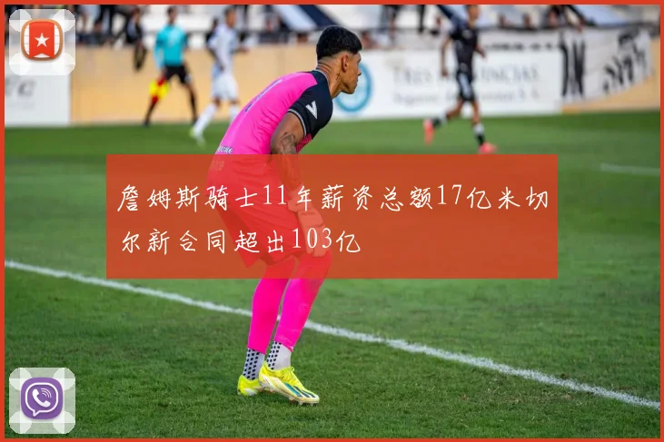 詹姆斯骑士11年薪资总额17亿米切尔新合同超出103亿
