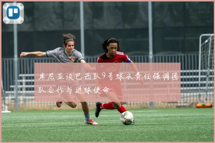 库尼亚谈巴西队9号球衣责任强调团队合作与进球使命