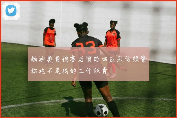 扬迪奥曼德赛后愤怒回应采访频繁称这不是我的工作职责