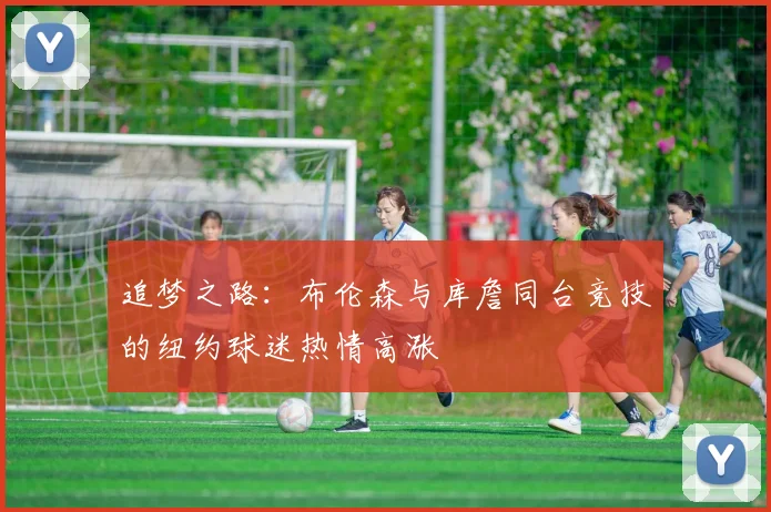 追梦之路：布伦森与库詹同台竞技的纽约球迷热情高涨