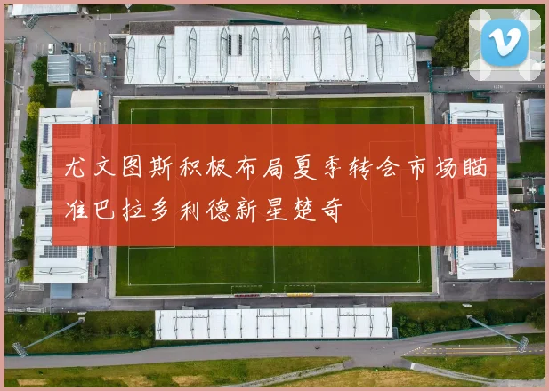 尤文图斯积极布局夏季转会市场瞄准巴拉多利德新星楚奇
