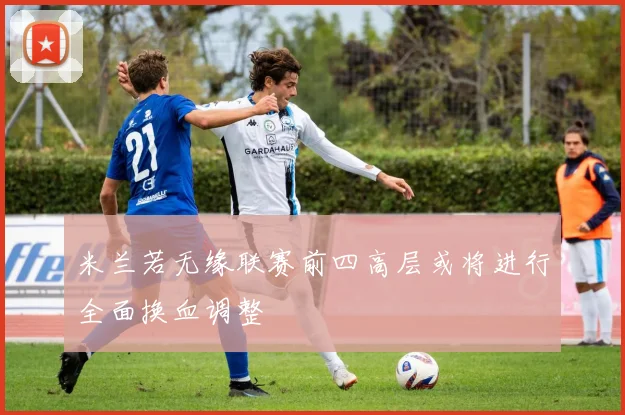 米兰若无缘联赛前四高层或将进行全面换血调整