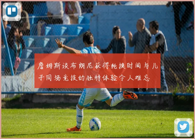 詹姆斯谈布朗尼获得轮换时间与儿子同场竞技的独特体验令人难忘