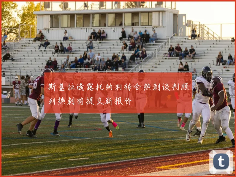 斯基拉透露托纳利转会热刺谈判顺利热刺将提交新报价
