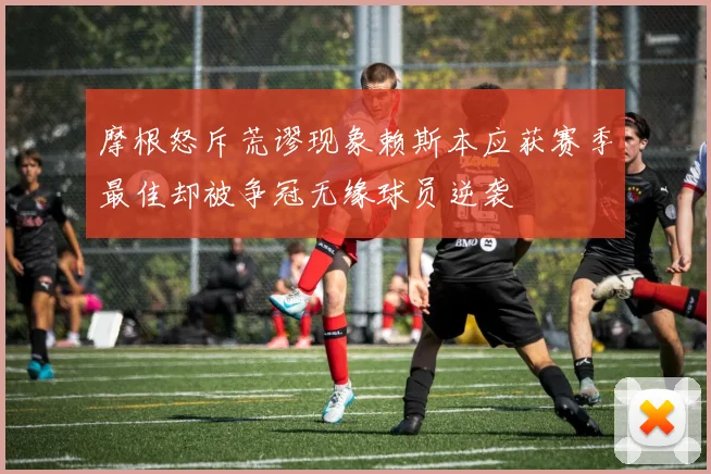 摩根怒斥荒谬现象赖斯本应获赛季最佳却被争冠无缘球员逆袭