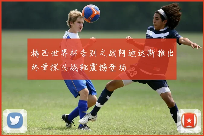 梅西世界杯告别之战阿迪达斯推出终章探戈战靴震撼登场