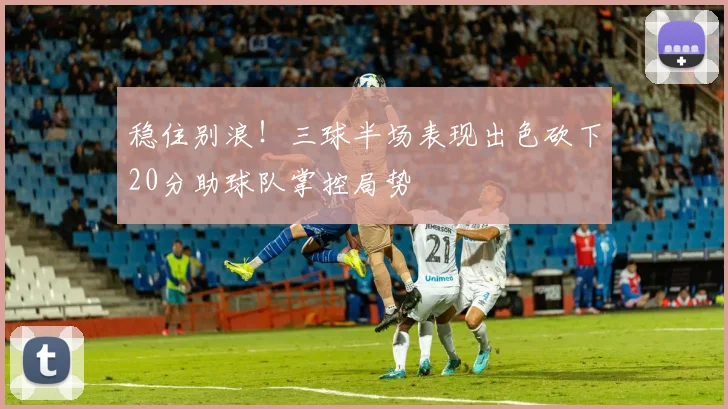 稳住别浪！三球半场表现出色砍下20分助球队掌控局势