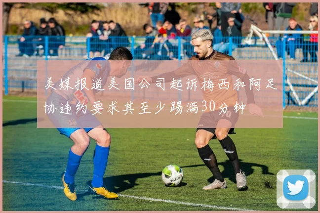 美媒报道美国公司起诉梅西和阿足协违约要求其至少踢满30分钟