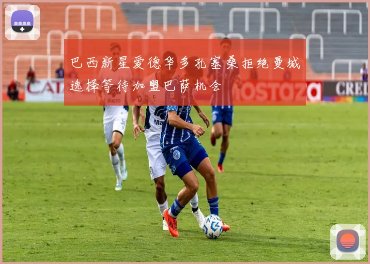 巴西新星爱德华多孔塞桑拒绝曼城选择等待加盟巴萨机会