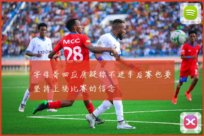 字母哥回应质疑称不进季后赛也要坚持上场比赛的信念