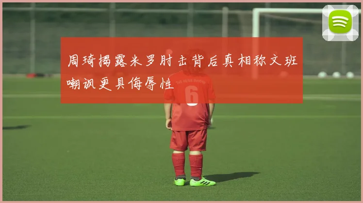 周琦揭露米罗肘击背后真相称文班嘲讽更具侮辱性