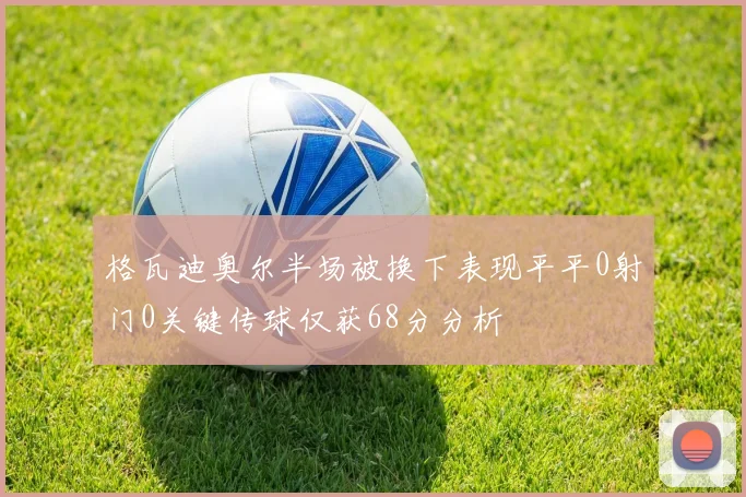 格瓦迪奥尔半场被换下表现平平0射门0关键传球仅获68分分析
