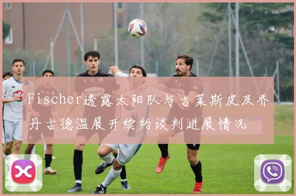 Fischer透露太阳队与吉莱斯皮及乔丹古德温展开续约谈判进展情况
