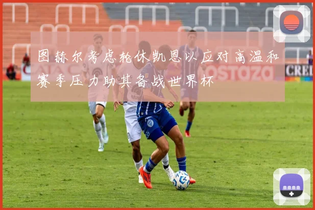 图赫尔考虑轮休凯恩以应对高温和赛季压力助其备战世界杯