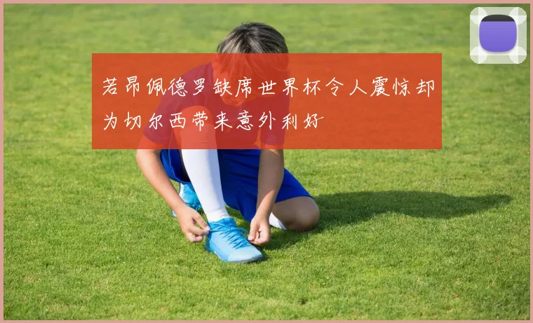 若昂佩德罗缺席世界杯令人震惊却为切尔西带来意外利好