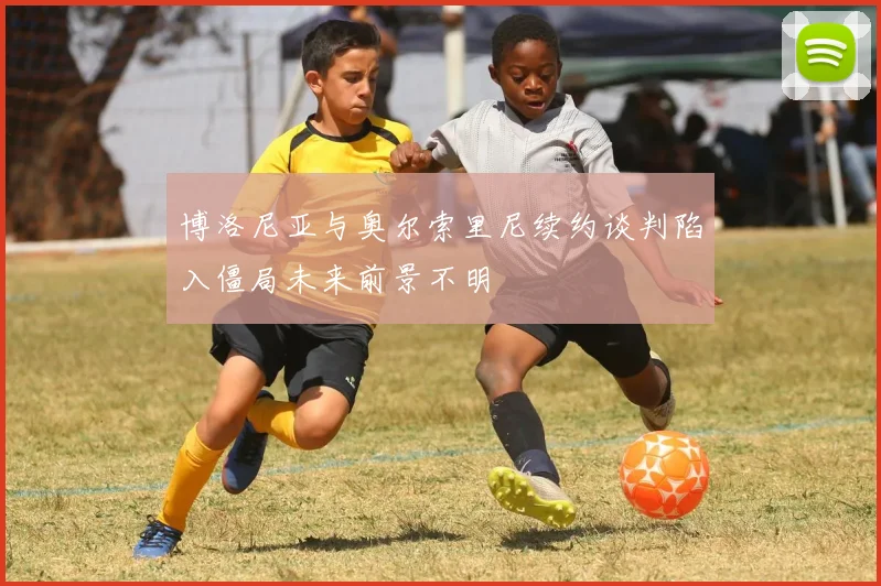 博洛尼亚与奥尔索里尼续约谈判陷入僵局未来前景不明