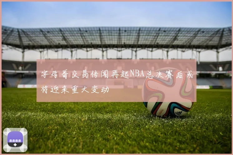 字母哥交易传闻再起NBA总决赛后或将迎来重大变动