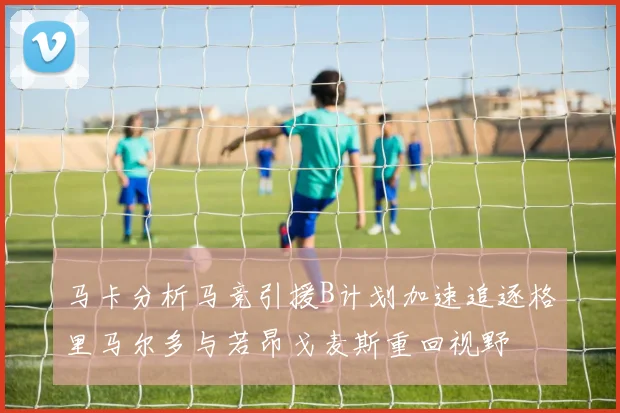 马卡分析马竞引援B计划加速追逐格里马尔多与若昂戈麦斯重回视野
