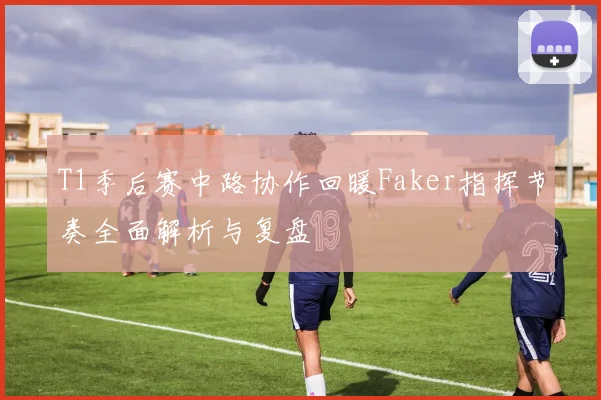 T1季后赛中路协作回暖Faker指挥节奏全面解析与复盘