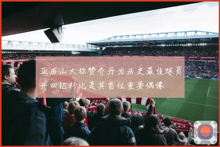 亚历山大称赞乔丹为历史最佳球员并回忆科比是其首位重要偶像