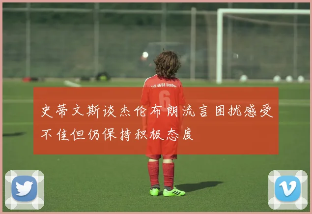 史蒂文斯谈杰伦布朗流言困扰感受不佳但仍保持积极态度