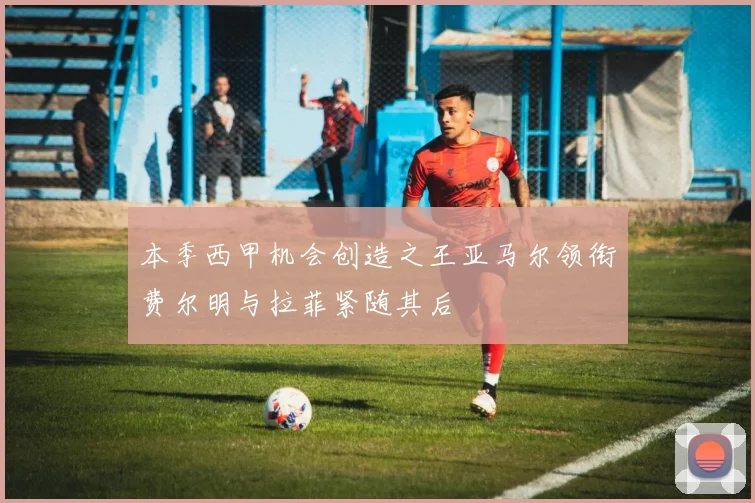 本季西甲机会创造之王亚马尔领衔费尔明与拉菲紧随其后