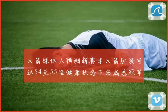 火箭媒体人预测新赛季火箭胜场可达54至55场健康状态下或成总冠军黑马