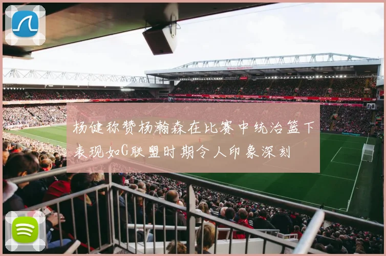 杨健称赞杨瀚森在比赛中统治篮下表现如G联盟时期令人印象深刻