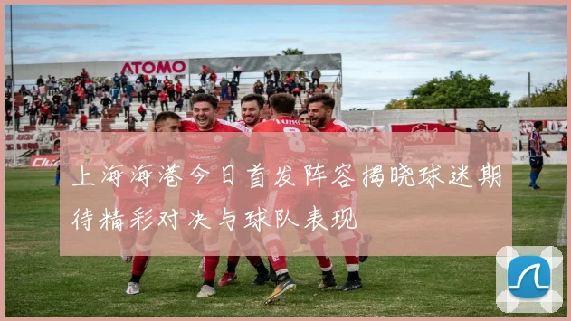 上海海港今日首发阵容揭晓球迷期待精彩对决与球队表现