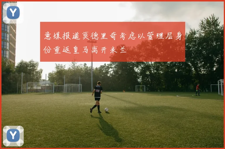 意媒报道莫德里奇考虑以管理层身份重返皇马离开米兰