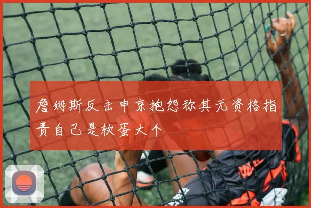 詹姆斯反击申京抱怨称其无资格指责自己是软蛋大个
