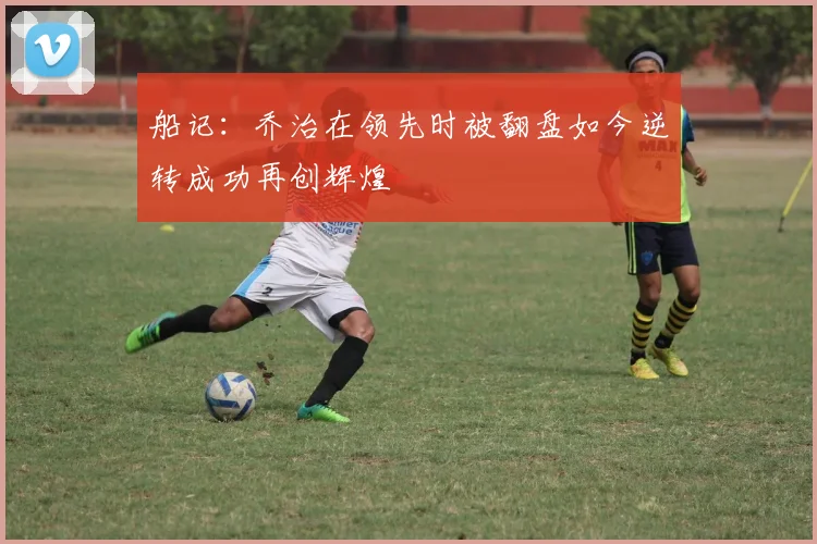 船记：乔治在领先时被翻盘如今逆转成功再创辉煌